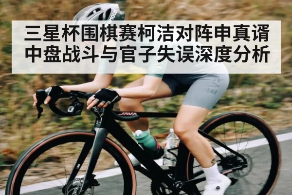 三星杯围棋赛柯洁对阵申真谞 中盘战斗与官子失误深度分析
